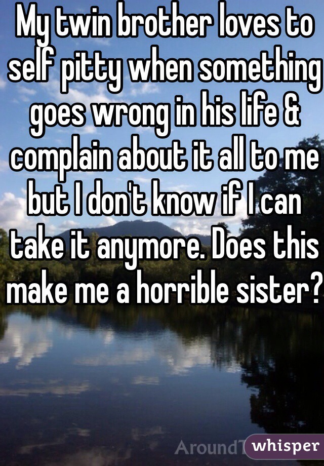 My twin brother loves to self pitty when something goes wrong in his life & complain about it all to me but I don't know if I can take it anymore. Does this make me a horrible sister?