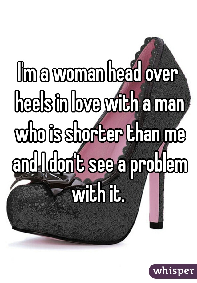 I'm a woman head over heels in love with a man who is shorter than me and I don't see a problem with it. 