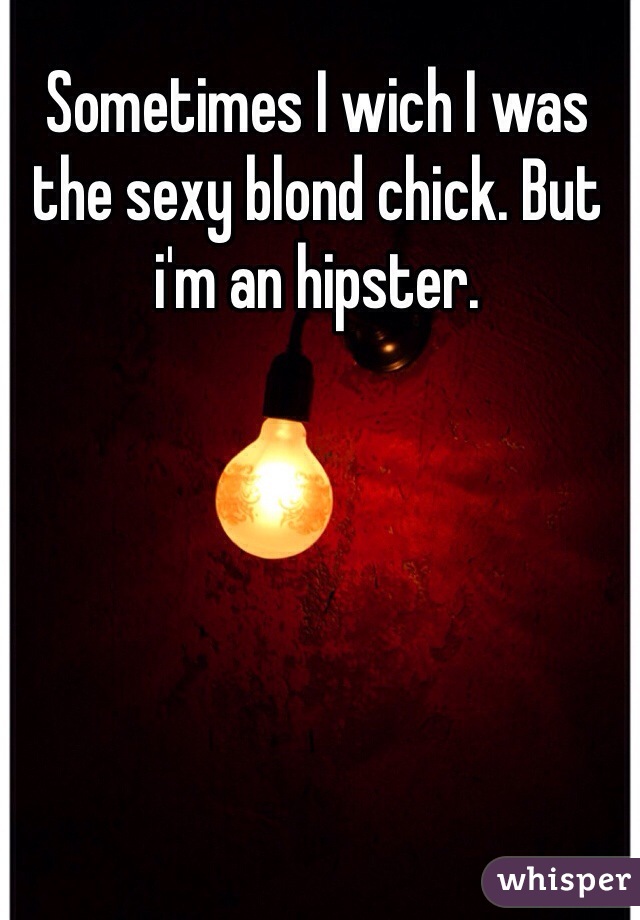 Sometimes I wich I was the sexy blond chick. But i'm an hipster. 