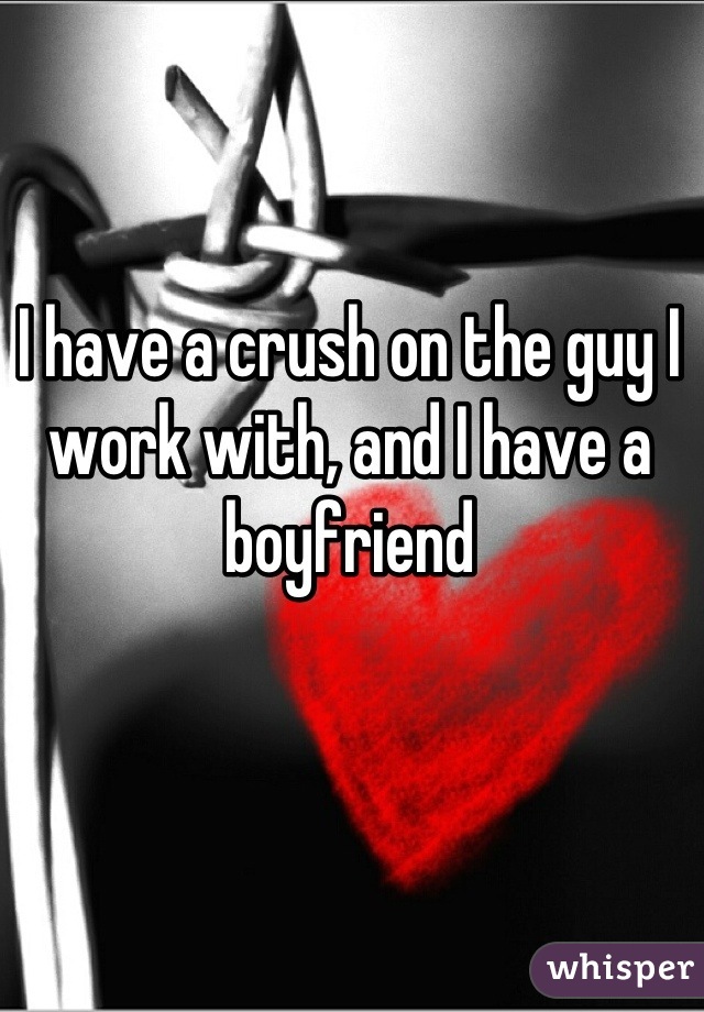 I have a crush on the guy I work with, and I have a boyfriend