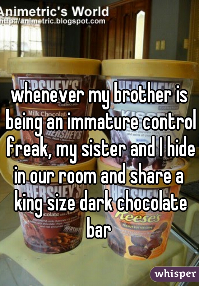 whenever my brother is being an immature control freak, my sister and I hide in our room and share a  king size dark chocolate bar 