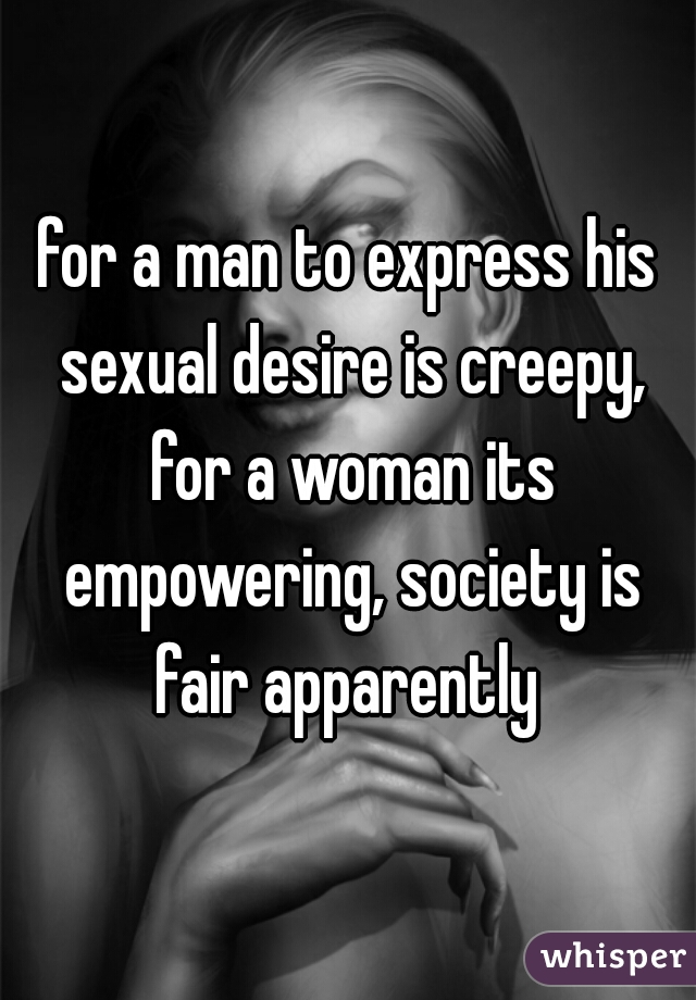 for a man to express his sexual desire is creepy, for a woman its empowering, society is fair apparently 