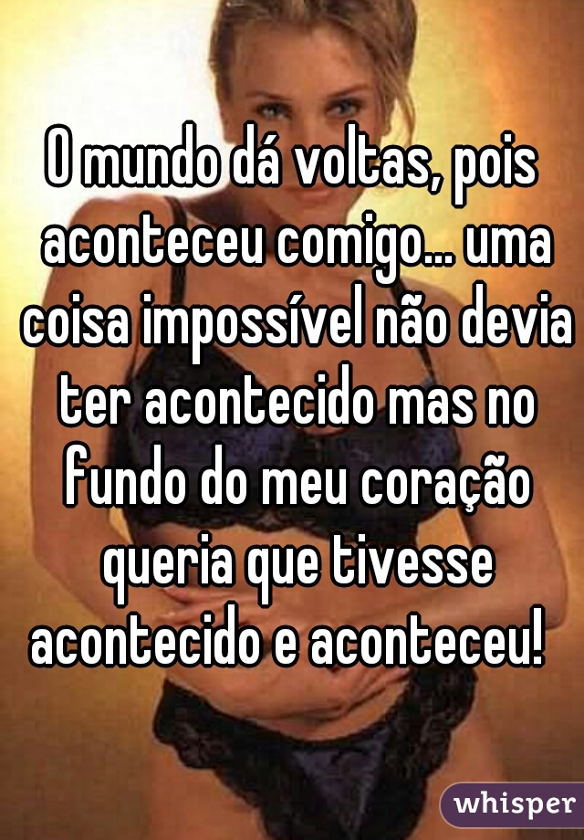 O mundo dá voltas, pois aconteceu comigo... uma coisa impossível não devia ter acontecido mas no fundo do meu coração queria que tivesse acontecido e aconteceu!  