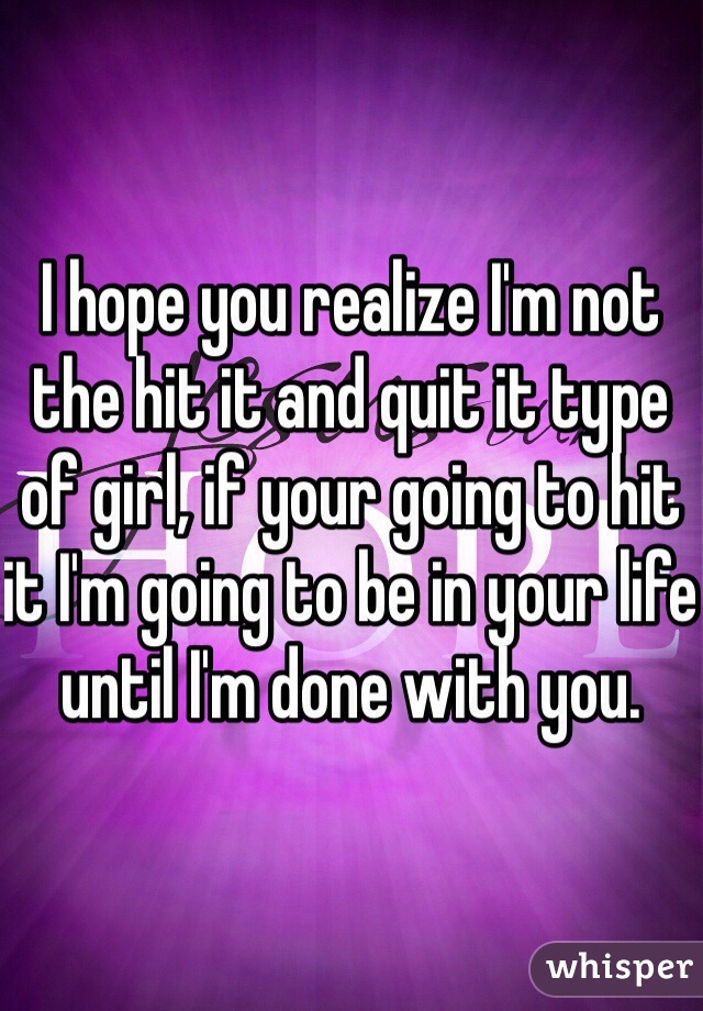 I hope you realize I'm not the hit it and quit it type of girl, if your going to hit it I'm going to be in your life until I'm done with you.