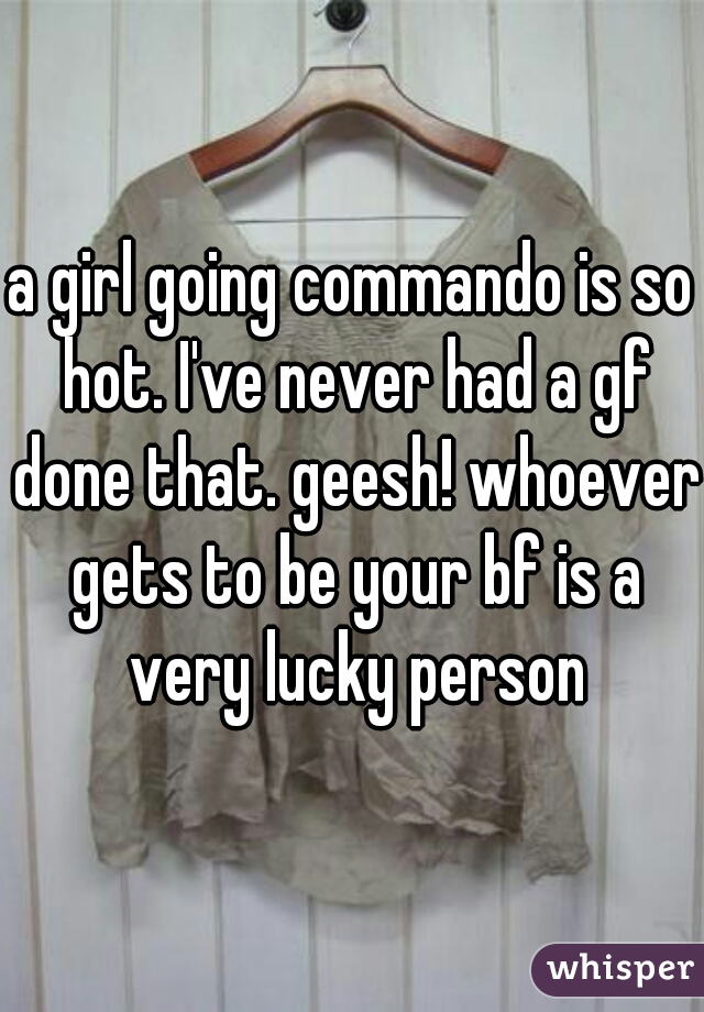 a girl going commando is so hot. I've never had a gf done that. geesh! whoever gets to be your bf is a very lucky person