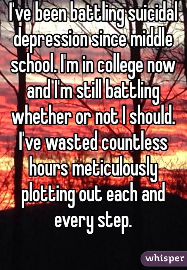 I've been battling suicidal depression since middle school. I'm in college now and I'm still battling whether or not I should. I've wasted countless hours meticulously plotting out each and every step.