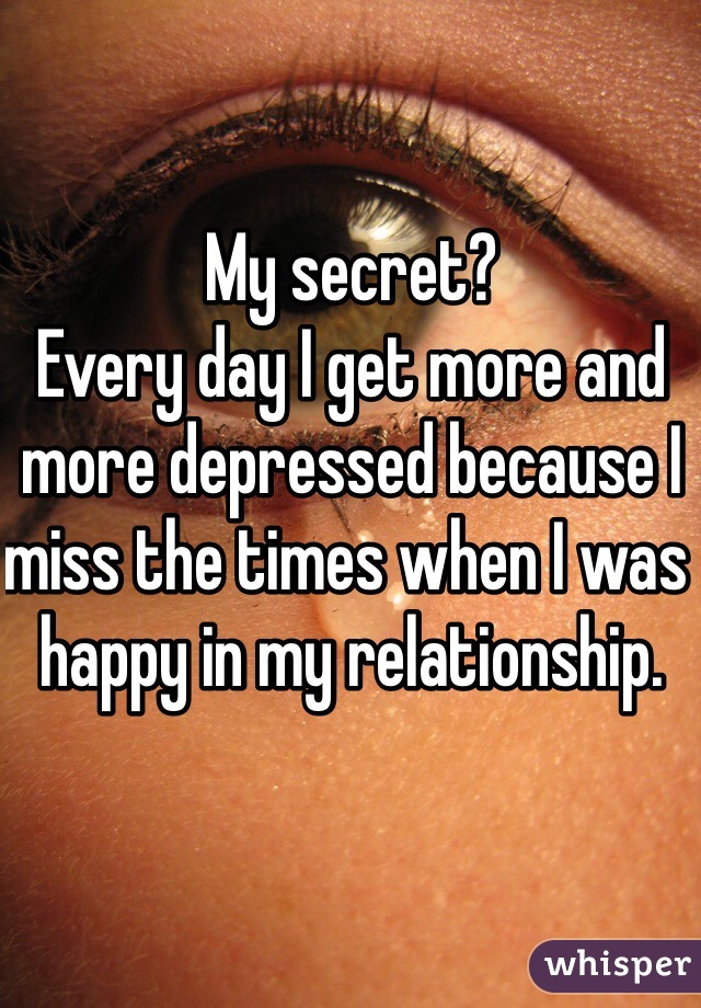 My secret?
Every day I get more and more depressed because I miss the times when I was happy in my relationship.