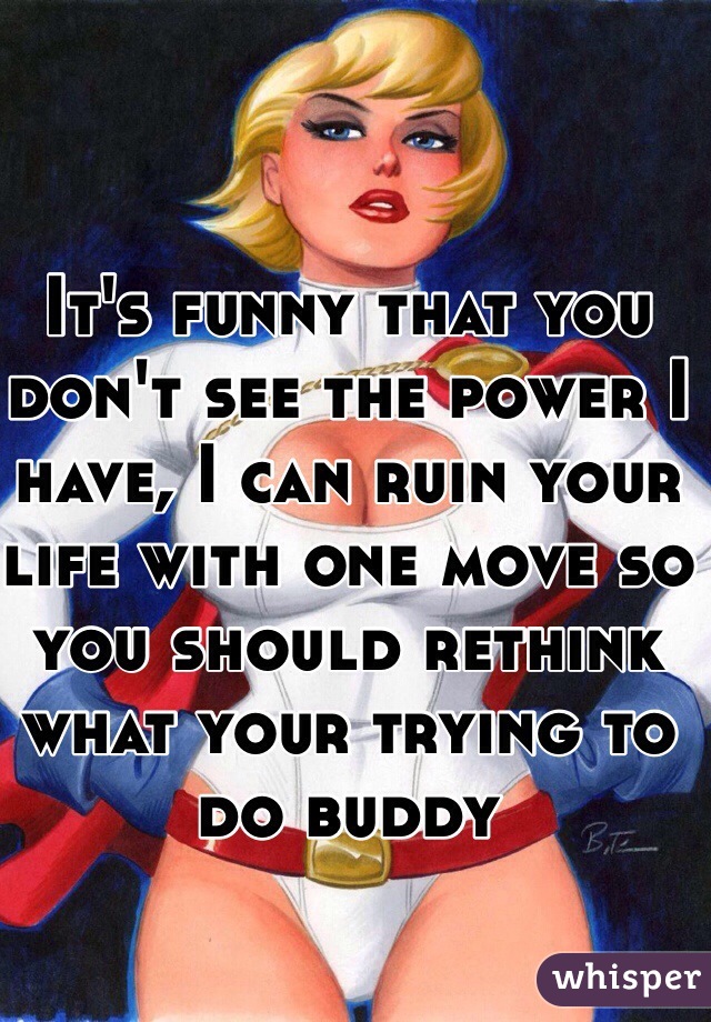 It's funny that you don't see the power I have, I can ruin your life with one move so you should rethink what your trying to do buddy 