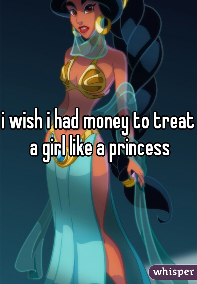 i wish i had money to treat a girl like a princess