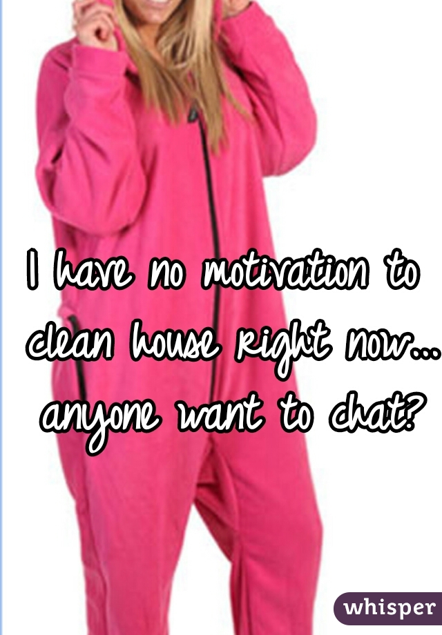 I have no motivation to clean house right now... anyone want to chat?