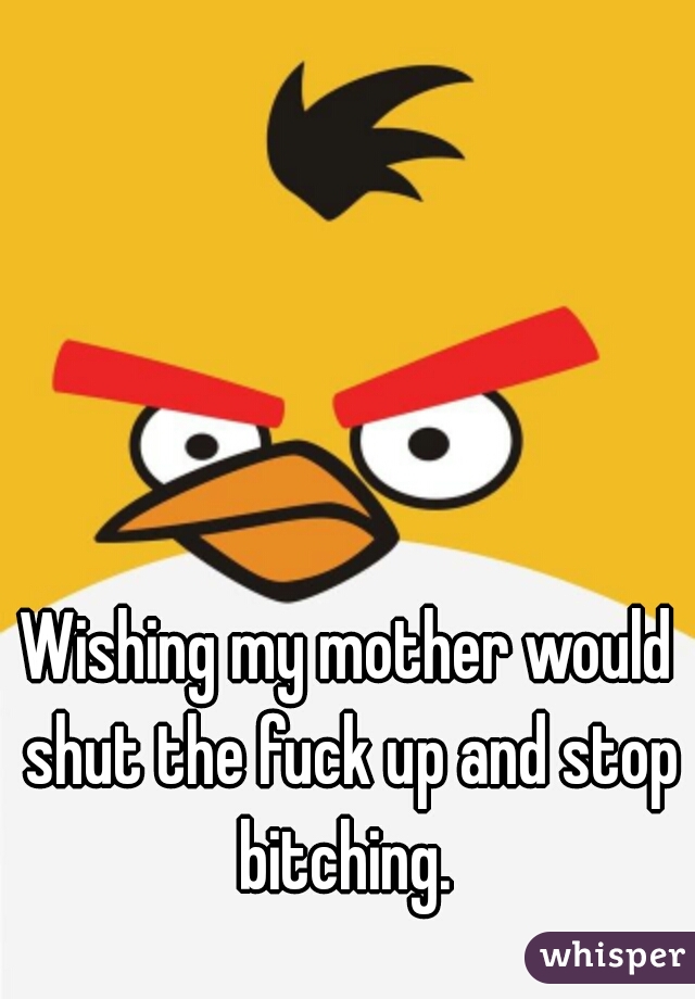 Wishing my mother would shut the fuck up and stop bitching. 