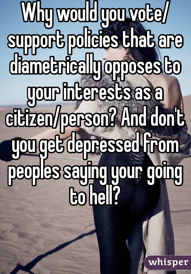 Why would you vote/support policies that are diametrically opposes to your interests as a citizen/person? And don't you get depressed from peoples saying your going to hell?