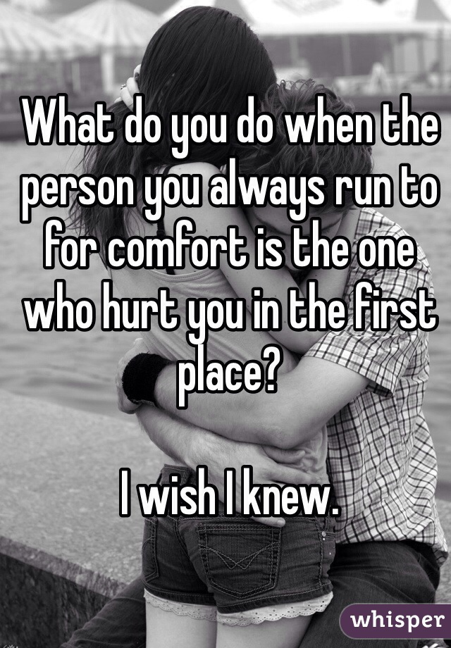 What do you do when the person you always run to for comfort is the one who hurt you in the first place?

I wish I knew.