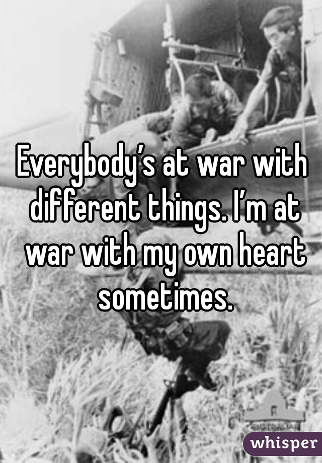 Everybody’s at war with different things. I’m at war with my own heart sometimes.