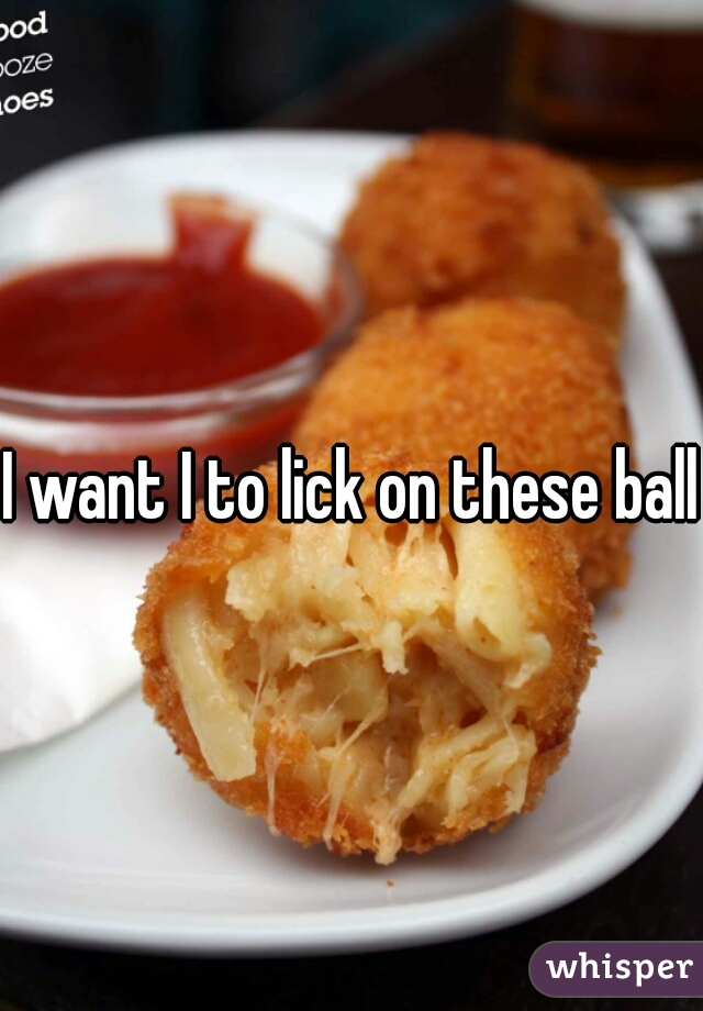 I want I to lick on these balls