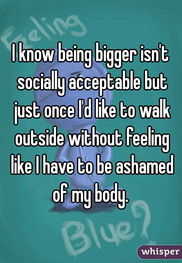 I know being bigger isn't socially acceptable but just once I'd like to walk outside without feeling like I have to be ashamed of my body. 