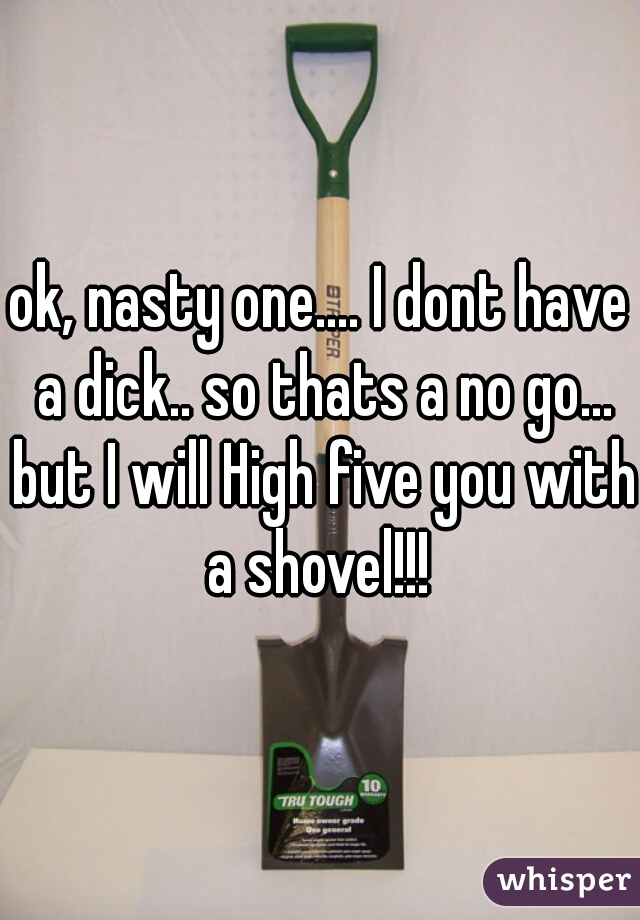 ok, nasty one.... I dont have a dick.. so thats a no go... but I will High five you with a shovel!!! 