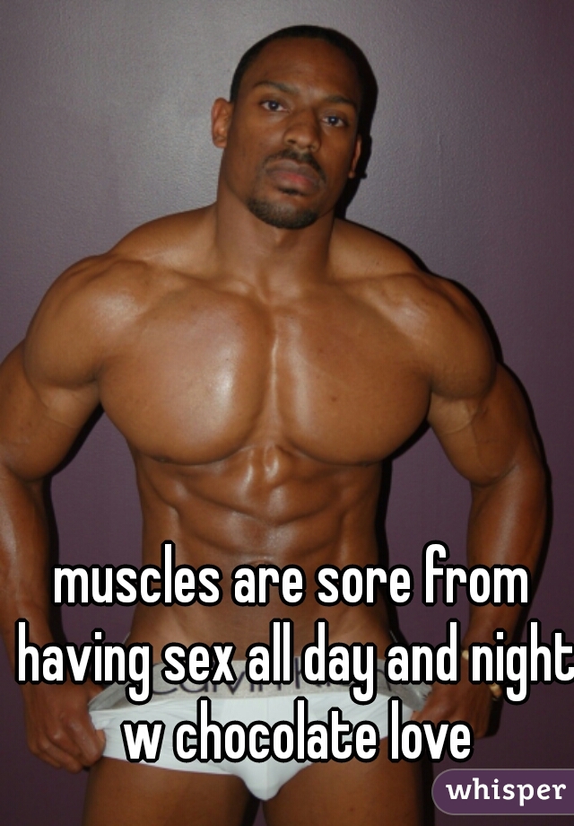 muscles are sore from having sex all day and night w chocolate love