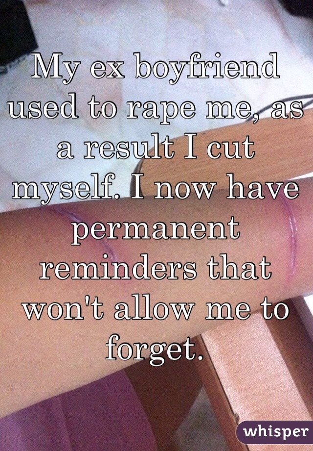 My ex boyfriend used to rape me, as a result I cut myself. I now have permanent reminders that won't allow me to forget.