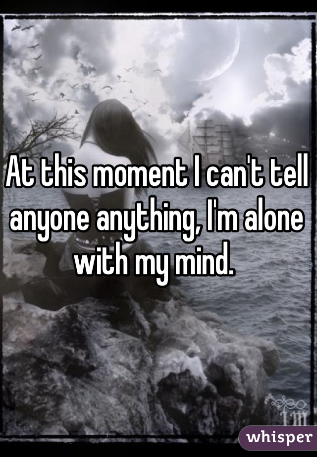 At this moment I can't tell anyone anything, I'm alone with my mind. 