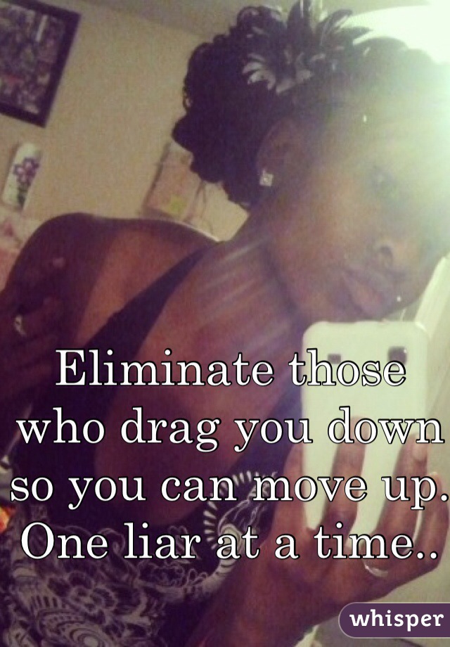 Eliminate those who drag you down so you can move up. One liar at a time..