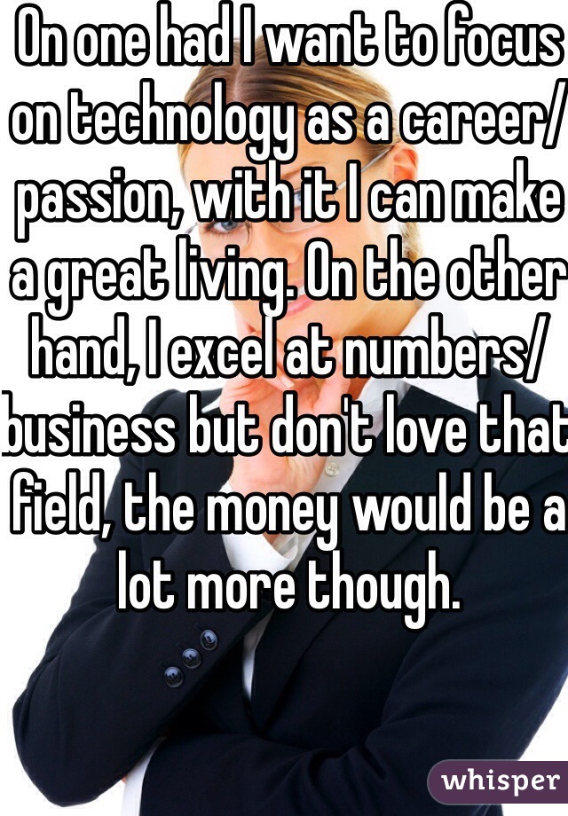 On one had I want to focus on technology as a career/passion, with it I can make a great living. On the other hand, I excel at numbers/business but don't love that field, the money would be a lot more though. 