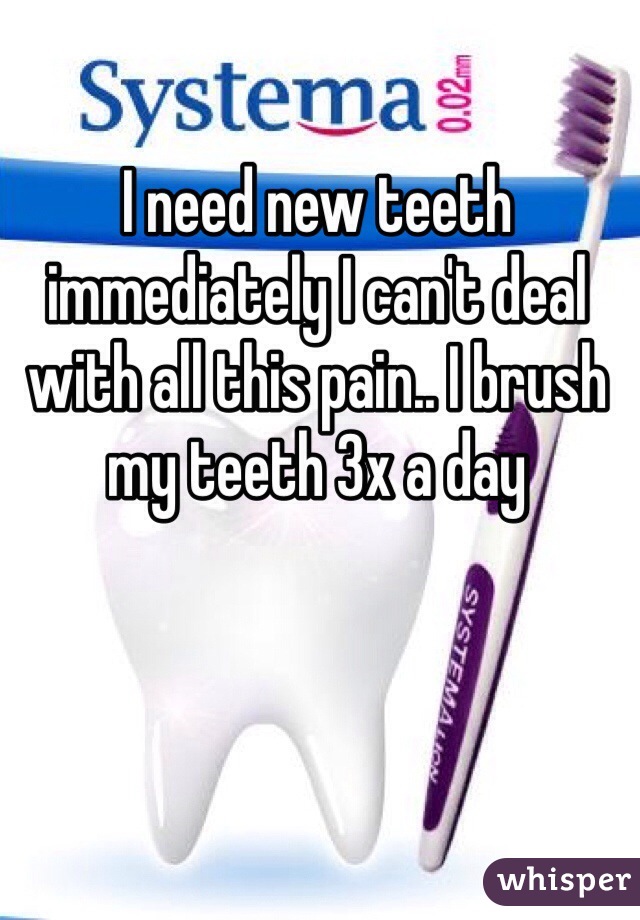 I need new teeth immediately I can't deal with all this pain.. I brush my teeth 3x a day 