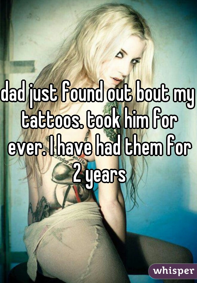 dad just found out bout my tattoos. took him for ever. I have had them for 2 years