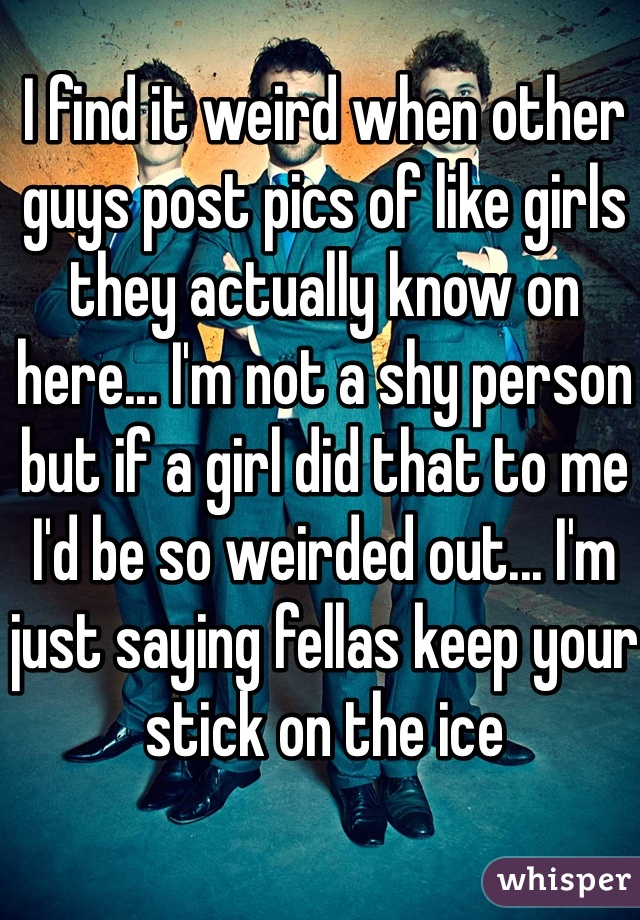 I find it weird when other guys post pics of like girls they actually know on here... I'm not a shy person but if a girl did that to me I'd be so weirded out... I'm just saying fellas keep your stick on the ice