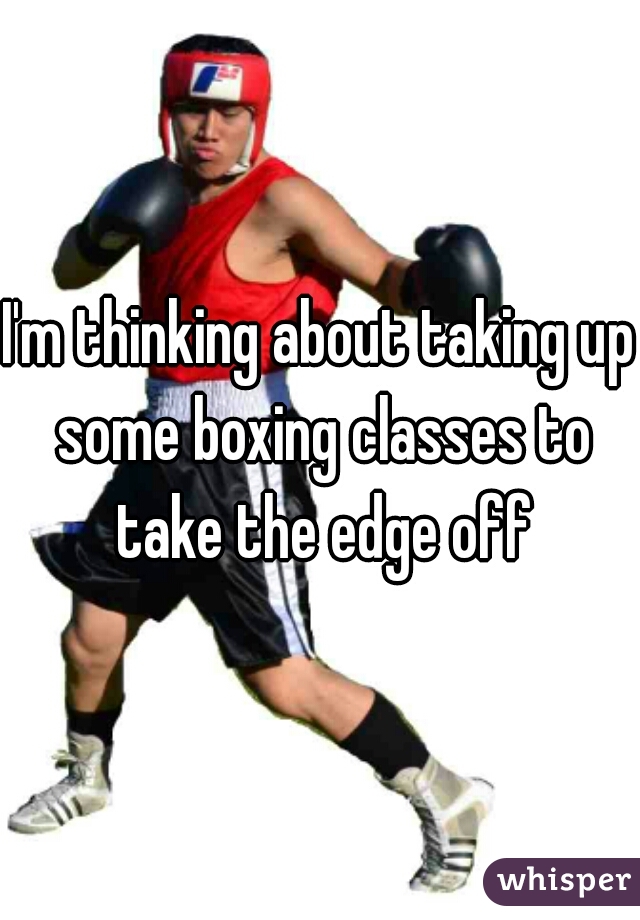 I'm thinking about taking up some boxing classes to take the edge off