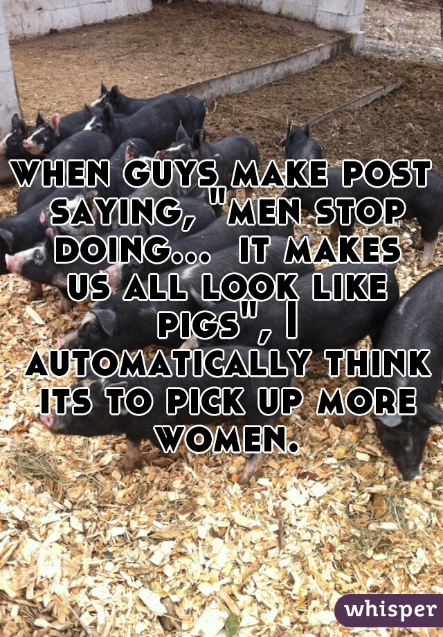 when guys make post saying, "men stop doing...  it makes us all look like pigs", I automatically think its to pick up more women.