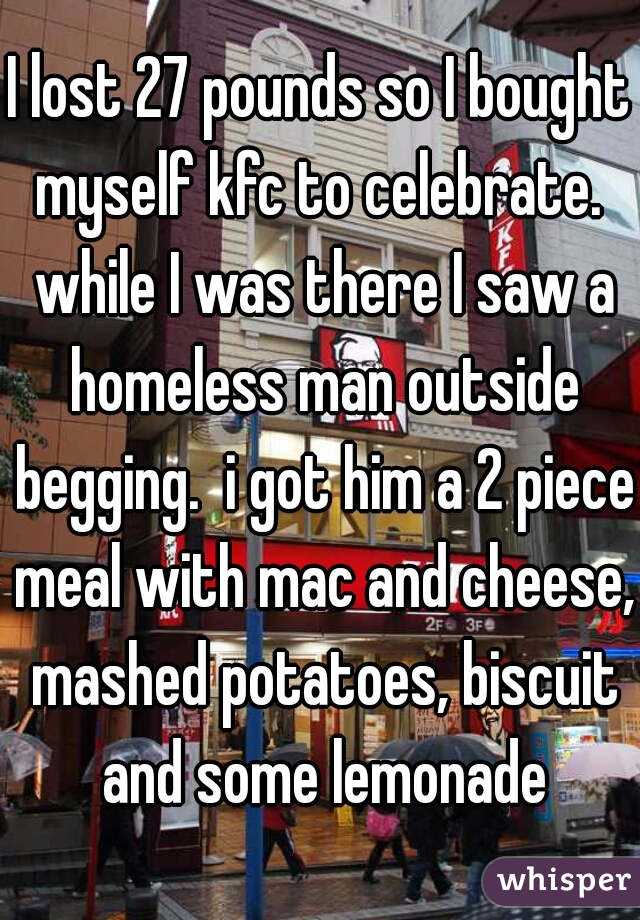 I lost 27 pounds so I bought myself kfc to celebrate.  while I was there I saw a homeless man outside begging.  i got him a 2 piece meal with mac and cheese, mashed potatoes, biscuit and some lemonade