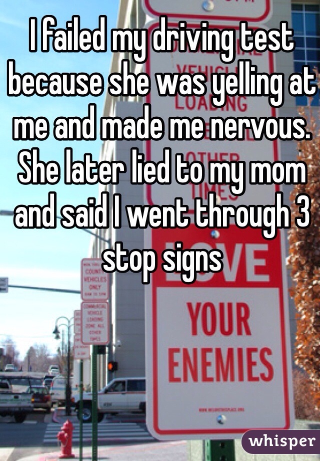 I failed my driving test because she was yelling at me and made me nervous. She later lied to my mom and said I went through 3 stop signs