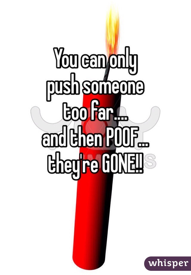 You can only
push someone
too far....
and then POOF...
they're GONE!!