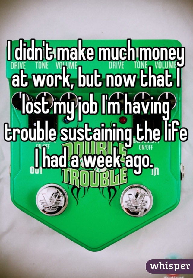 I didn't make much money at work, but now that I lost my job I'm having trouble sustaining the life I had a week ago. 