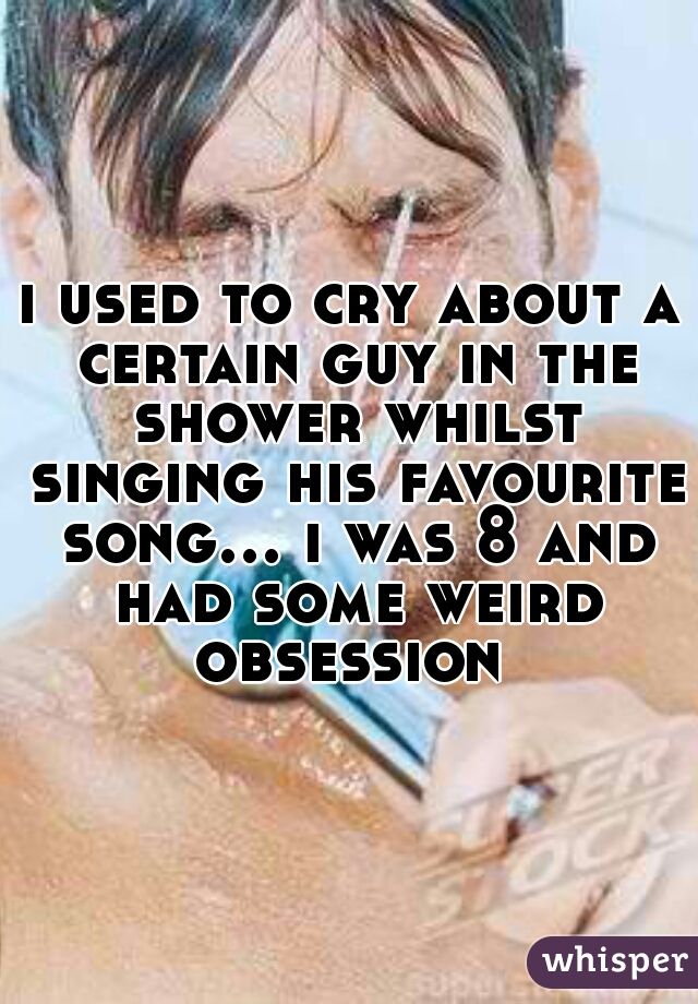 i used to cry about a certain guy in the shower whilst singing his favourite song... i was 8 and had some weird obsession 