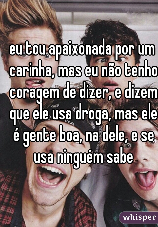 eu tou apaixonada por um carinha, mas eu não tenho coragem de dizer, e dizem que ele usa droga, mas ele é gente boa, na dele, e se usa ninguém sabe