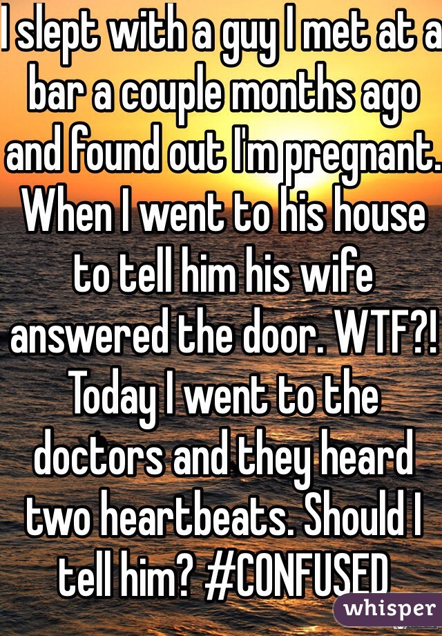 I slept with a guy I met at a bar a couple months ago and found out I'm pregnant. When I went to his house to tell him his wife answered the door. WTF?! Today I went to the doctors and they heard two heartbeats. Should I tell him? #CONFUSED