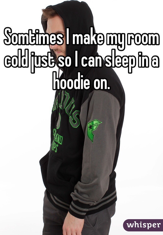 Somtimes I make my room cold just so I can sleep in a hoodie on. 