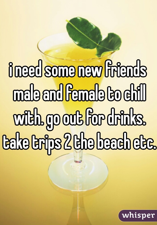 i need some new friends male and female to chill with. go out for drinks. take trips 2 the beach etc. 