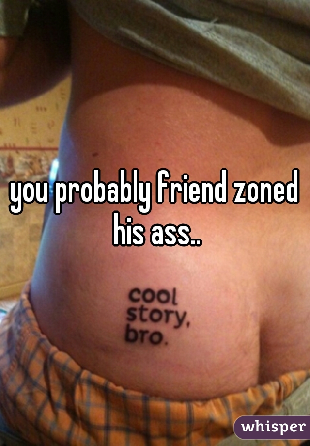 you probably friend zoned his ass..