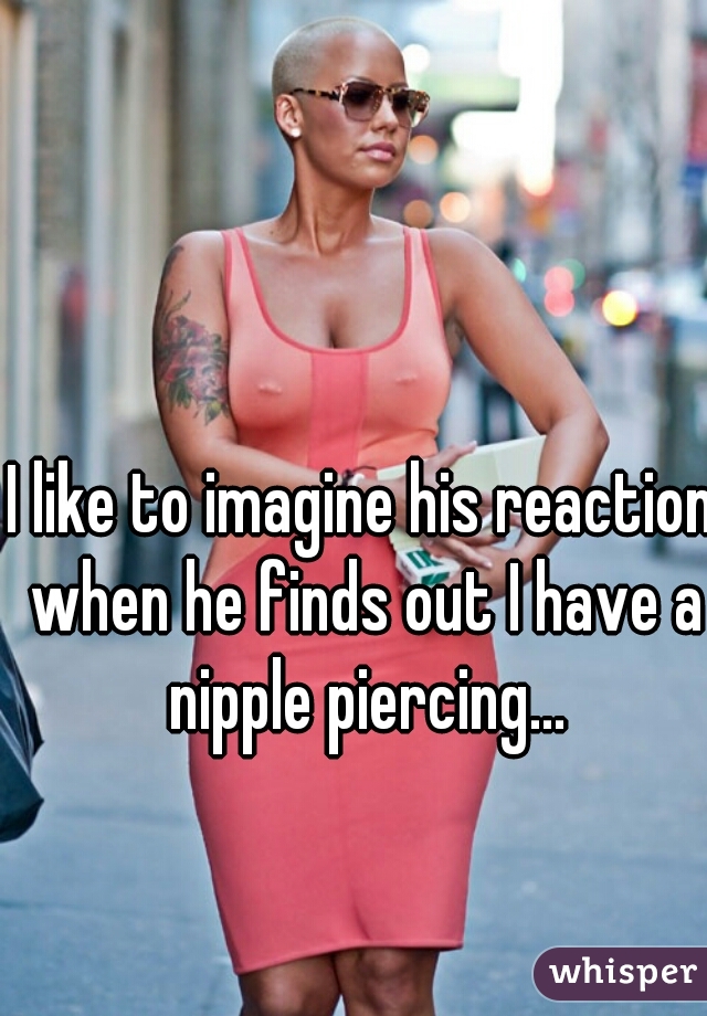 I like to imagine his reaction when he finds out I have a nipple piercing...