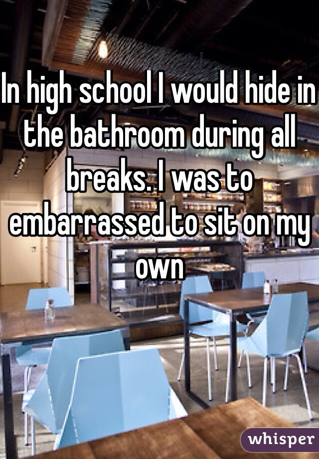 In high school I would hide in the bathroom during all breaks. I was to embarrassed to sit on my own 