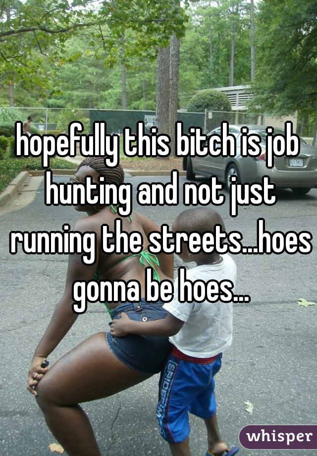 hopefully this bitch is job hunting and not just running the streets...hoes gonna be hoes...