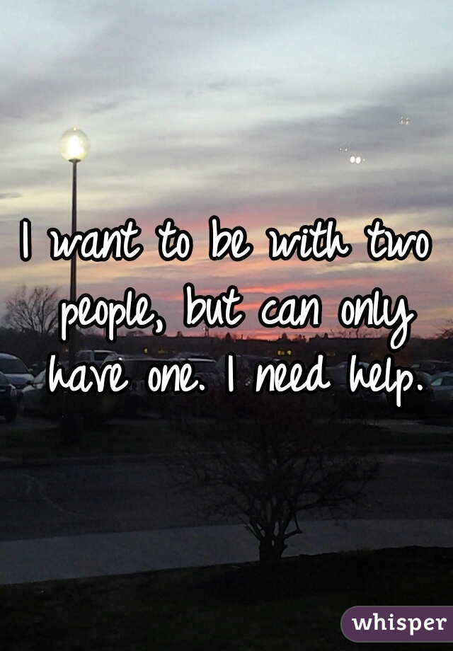 I want to be with two people, but can only have one. I need help.