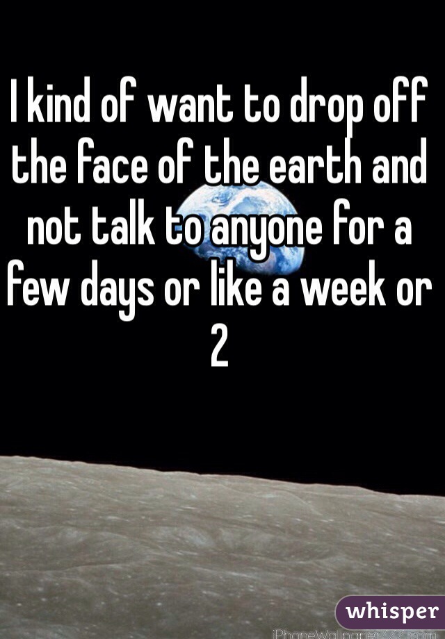 I kind of want to drop off the face of the earth and not talk to anyone for a few days or like a week or 2