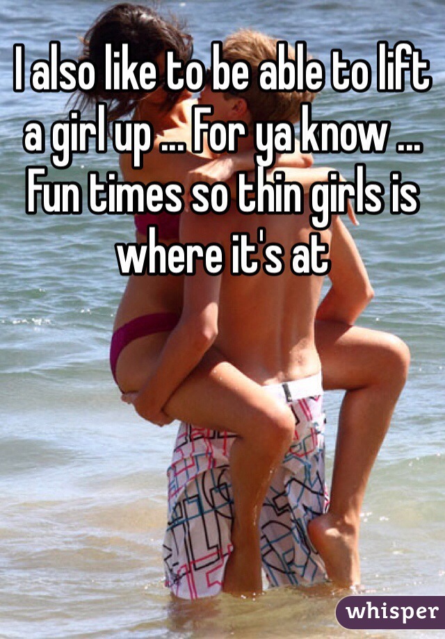 I also like to be able to lift a girl up ... For ya know ... Fun times so thin girls is where it's at  