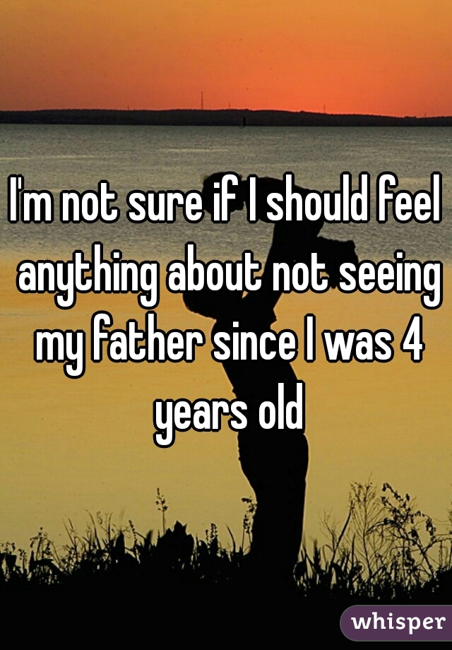 I'm not sure if I should feel anything about not seeing my father since I was 4 years old