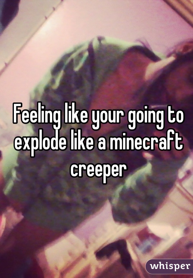 Feeling like your going to explode like a minecraft creeper