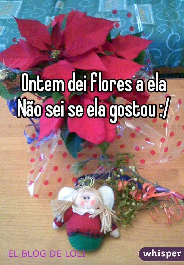 Ontem dei flores a ela
Não sei se ela gostou :/